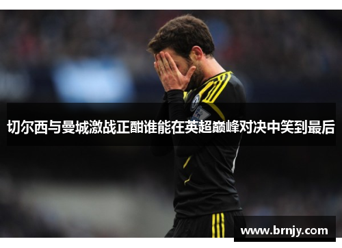 切尔西与曼城激战正酣谁能在英超巅峰对决中笑到最后
