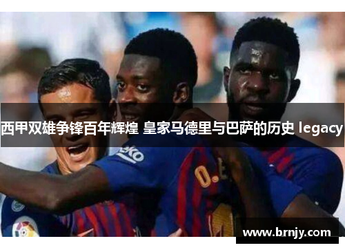 西甲双雄争锋百年辉煌 皇家马德里与巴萨的历史 legacy