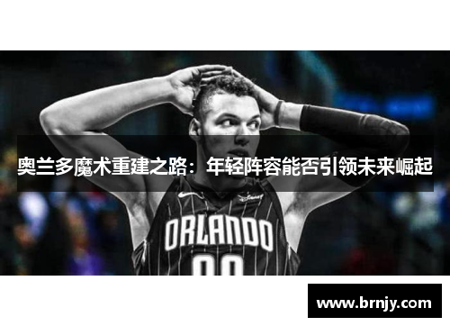 奥兰多魔术重建之路：年轻阵容能否引领未来崛起